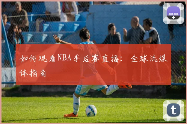 如何观看NBA季后赛直播：全球流媒体指南